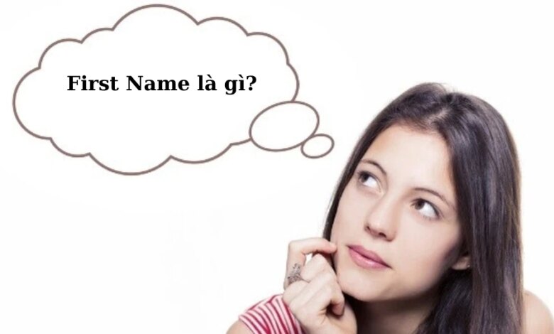 First Name là gì? Last Name, Middle Name, Full Name là gì? Hướng dẫn cách điền đầy đủ họ và tên