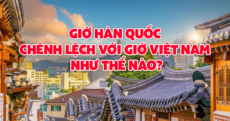 Giờ Hàn Quốc chênh lệch với giờ Việt Nam như thế nào?