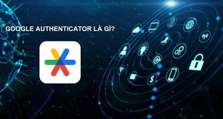 Ứng dụng Google Authenticator là gì? Cách sử dụng Google Authenticator để xác thực 2 yếu tố